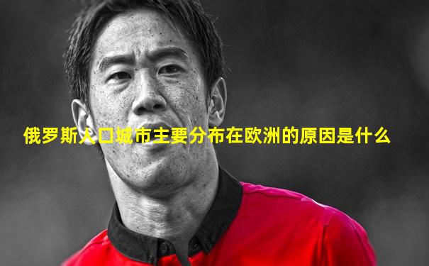 俄罗斯人口城市主要分布在欧洲的原因是什么