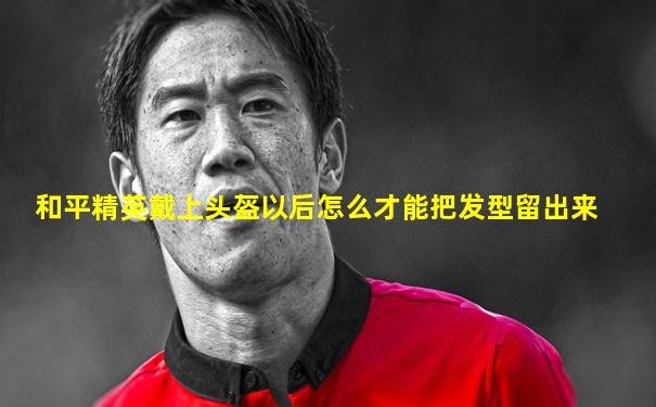 和平精英戴上头盔以后怎么才能把发型留出来