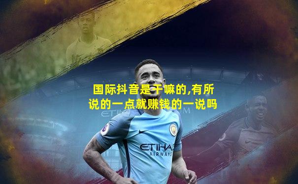国际抖音是干嘛的,有所说的一点就赚钱的一说吗