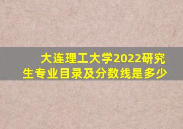 大连理工大学2022研究生专业目录及分数线是多少