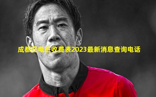 成都充电桩收费表2023最新消息查询电话