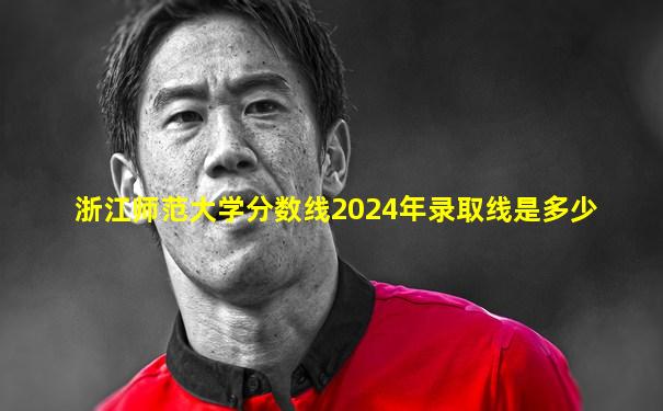 浙江师范大学分数线2024年录取线是多少