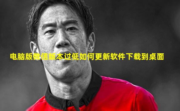 电脑版微信版本过低如何更新软件下载到桌面